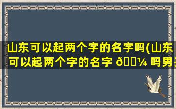 山东可以起两个字的名字吗(山东可以起两个字的名字 🐼 吗男孩 🐯 )